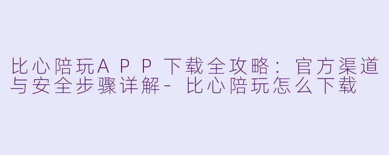 比心陪玩APP下载全攻略：官方渠道与安全步骤详解-比心陪玩怎么下载