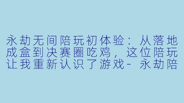 永劫无间陪玩初体验:从落地成盒到决赛圈吃鸡,这位陪玩让我重新认识了游戏-永劫陪玩反馈小作文