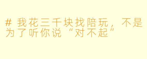 #我花三千块找陪玩，不是为了听你说“对不起”