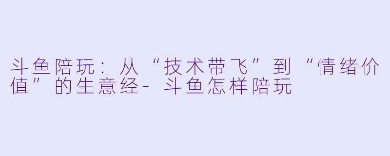 斗鱼陪玩:从“技术带飞”到“情绪价值”的生意经-斗鱼怎样陪玩