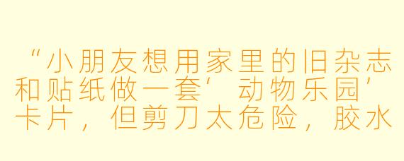 “小朋友想用家里的旧杂志和贴纸做一套‘动物乐园’卡片，但剪刀太危险，胶水也总是弄得到处黏糊糊的。有什么安全又简单的方法，能让她自己独立完成卡片制作吗？”