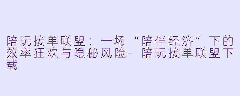 陪玩接单联盟：一场“陪伴经济”下的效率狂欢与隐秘风险