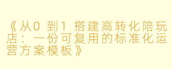 《从0到1搭建高转化陪玩店：一份可复用的标准化运营方案模板》