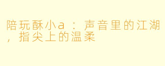 陪玩酥小a:声音里的江湖,指尖上的温柔
