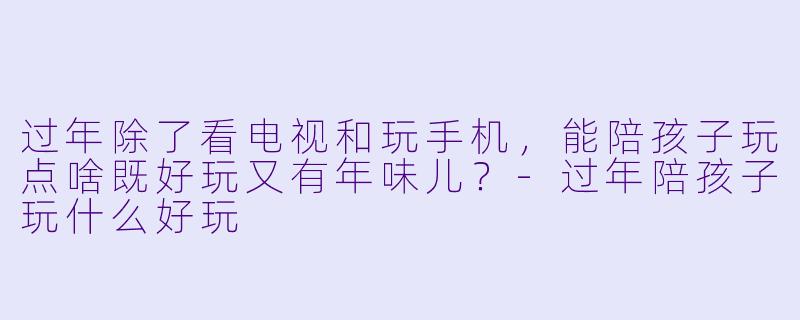 过年除了看电视和玩手机，能陪孩子玩点啥既好玩又有年味儿？-过年陪孩子玩什么好玩