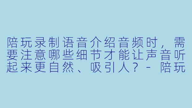 陪玩录制语音介绍音频时,需要注意哪些细节才能让声音听起来更自然、吸引人?-陪玩录制语音介绍音频