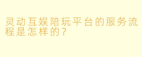 灵动互娱陪玩平台的服务流程是怎样的？