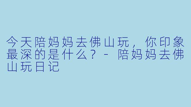 今天陪妈妈去佛山玩，你印象最深的是什么？-陪妈妈去佛山玩日记