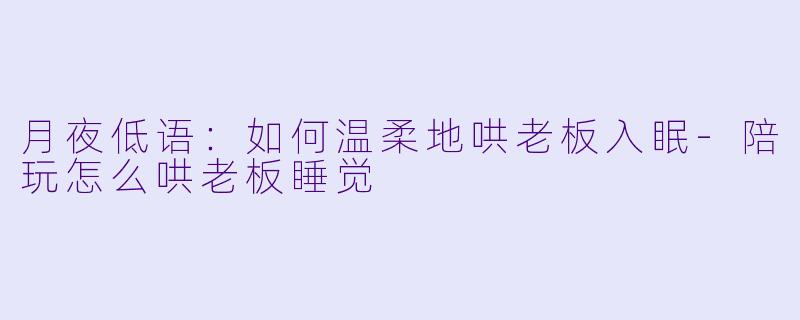 月夜低语：如何温柔地哄老板入眠-陪玩怎么哄老板睡觉