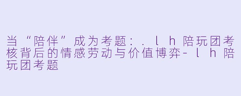 当“陪伴”成为考题：.lh陪玩团考核背后的情感劳动与价值博弈-lh陪玩团考题