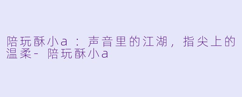 陪玩酥小a:声音里的江湖,指尖上的温柔-陪玩酥小a