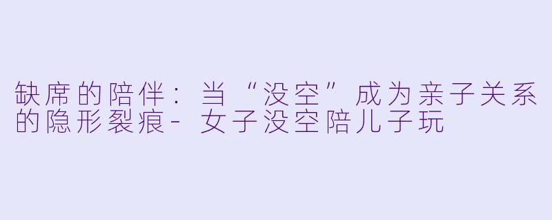 缺席的陪伴:当“没空”成为亲子关系的隐形裂痕-女子没空陪儿子玩