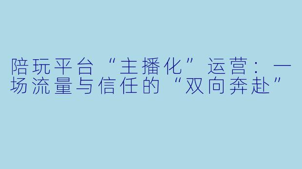 陪玩平台“主播化”运营：一场流量与信任的“双向奔赴”
