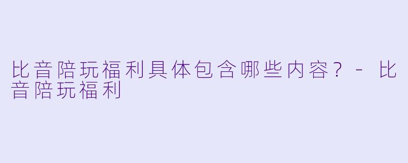 比音陪玩福利具体包含哪些内容？-比音陪玩福利