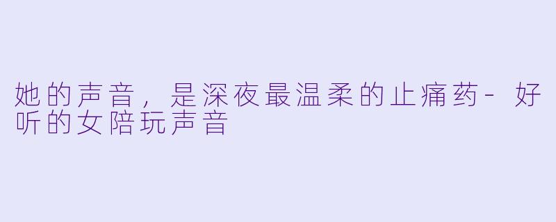 她的声音，是深夜最温柔的止痛药-好听的女陪玩声音