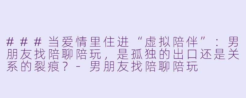 ###当爱情里住进“虚拟陪伴”:男朋友找陪聊陪玩,是孤独的出口还是关系的裂痕?-男朋友找陪聊陪玩