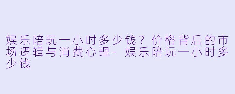 娱乐陪玩一小时多少钱？价格背后的市场逻辑与消费心理-娱乐陪玩一小时多少钱