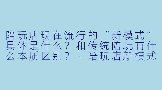陪玩店现在流行的“新模式”具体是什么？和传统陪玩有什么本质区别？-陪玩店新模式