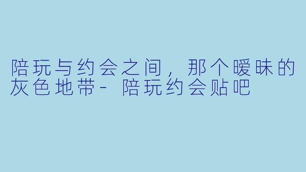 陪玩与约会之间，那个暧昧的灰色地带-陪玩约会贴吧