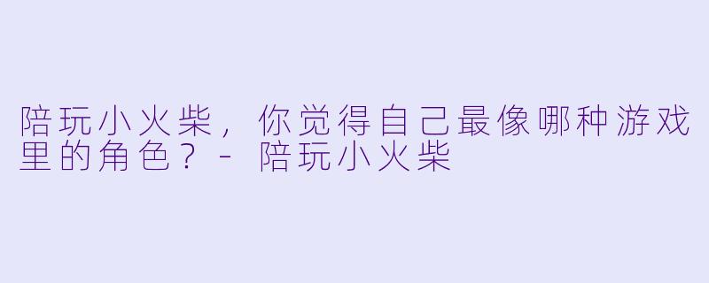 陪玩小火柴，你觉得自己最像哪种游戏里的角色？-陪玩小火柴