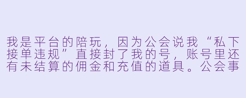我是平台的陪玩，因为公会说我“私下接单违规”直接封了我的号，账号里还有未结算的佣金和充值的道具。公会事先没明确告知这条规则，封号后也不给申诉机会，我该怎么办？-陪玩被公会封号