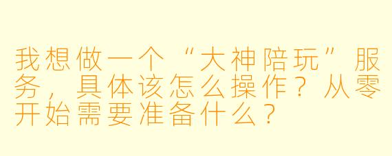 我想做一个“大神陪玩”服务，具体该怎么操作？从零开始需要准备什么？