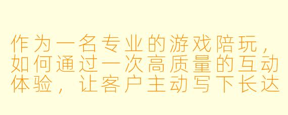作为一名专业的游戏陪玩，如何通过一次高质量的互动体验，让客户主动写下长达800字的好评？能否以具体案例说明其中的细节与心得？