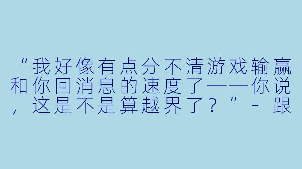 “我好像有点分不清游戏输赢和你回消息的速度了——你说，这是不是算越界了？”-跟男陪玩表白