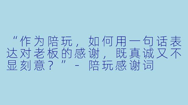 “作为陪玩，如何用一句话表达对老板的感谢，既真诚又不显刻意？”-陪玩感谢词