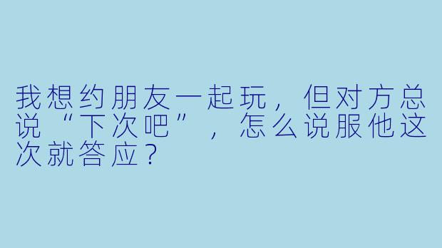 我想约朋友一起玩，但对方总说“下次吧”，怎么说服他这次就答应？