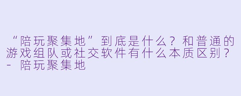 “陪玩聚集地”到底是什么?和普通的游戏组队或社交软件有什么本质区别?-陪玩聚集地