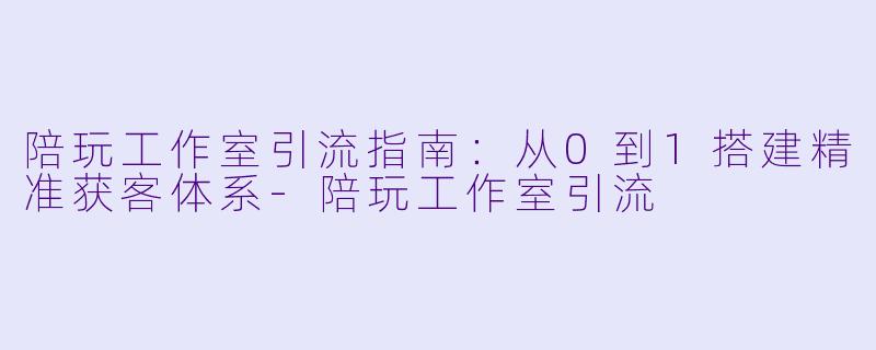 陪玩工作室引流指南：从0到1搭建精准获客体系-陪玩工作室引流