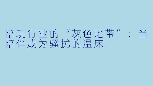 陪玩行业的“灰色地带”：当陪伴成为骚扰的温床
