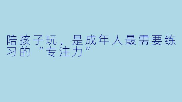 陪孩子玩,是成年人最需要练习的“专注力”