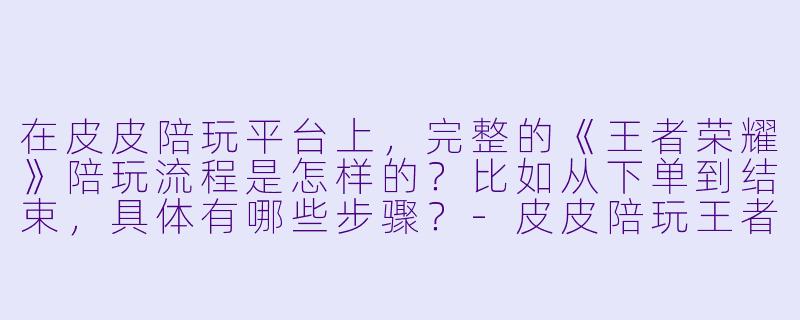 在皮皮陪玩平台上，完整的《王者荣耀》陪玩流程是怎样的？比如从下单到结束，具体有哪些步骤？-皮皮陪玩王者流程