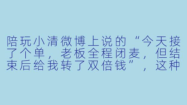 陪玩小清微博上说的“今天接了个单，老板全程闭麦，但结束后给我转了双倍钱”，这种操作真实存在吗？