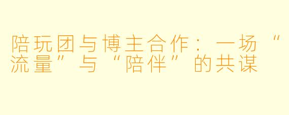 陪玩团与博主合作：一场“流量”与“陪伴”的共谋
