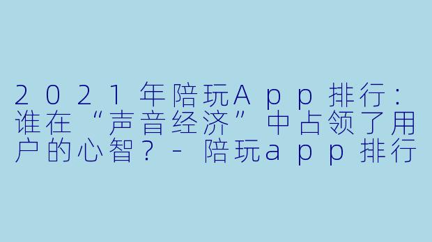 2021年陪玩App排行:谁在“声音经济”中占领了用户的心智?-陪玩app排行2021