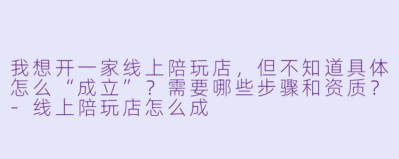 我想开一家线上陪玩店，但不知道具体怎么“成立”？需要哪些步骤和资质？