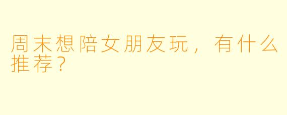周末想陪女朋友玩,有什么推荐?