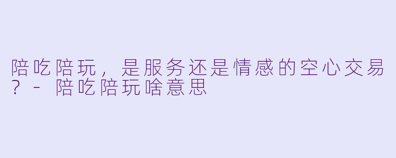 陪吃陪玩，是服务还是情感的空心交易？-陪吃陪玩啥意思