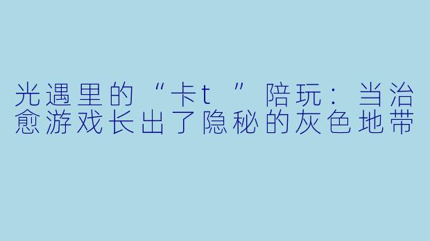 光遇里的“卡t”陪玩：当治愈游戏长出了隐秘的灰色地带