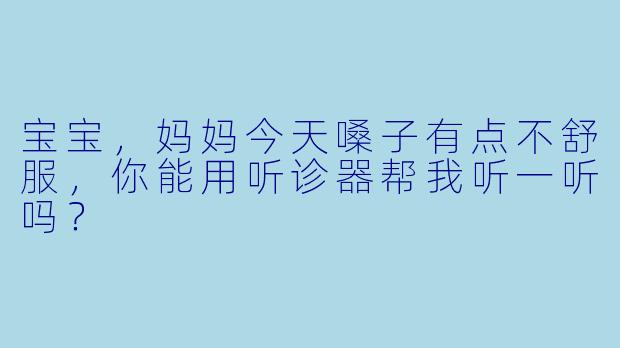 宝宝，妈妈今天嗓子有点不舒服，你能用听诊器帮我听一听吗？