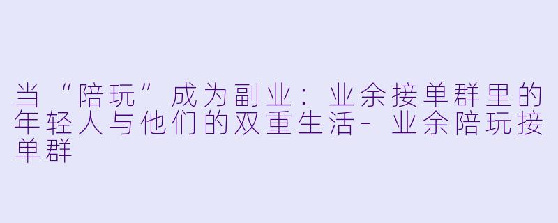 当“陪玩”成为副业：业余接单群里的年轻人与他们的双重生活-业余陪玩接单群