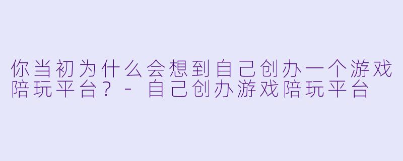 你当初为什么会想到自己创办一个游戏陪玩平台？-自己创办游戏陪玩平台