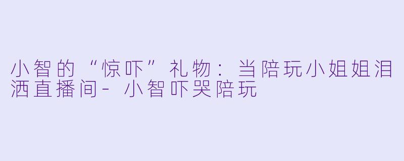 小智的“惊吓”礼物：当陪玩小姐姐泪洒直播间-小智吓哭陪玩