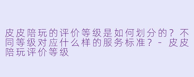 皮皮陪玩的评价等级是如何划分的？不同等级对应什么样的服务标准？-皮皮陪玩评价等级