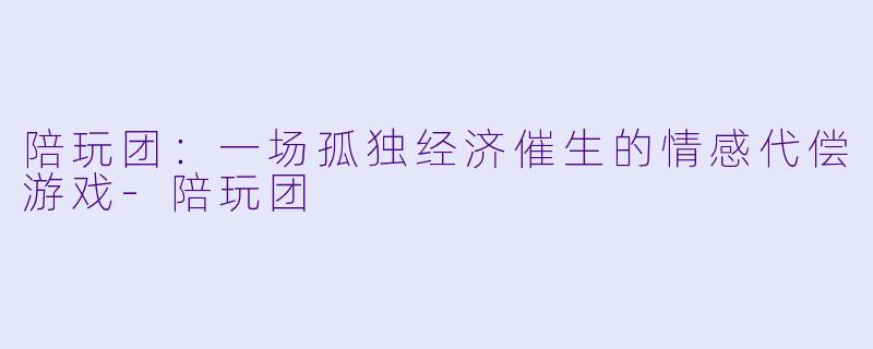 陪玩团：一场孤独经济催生的情感代偿游戏-陪玩团
