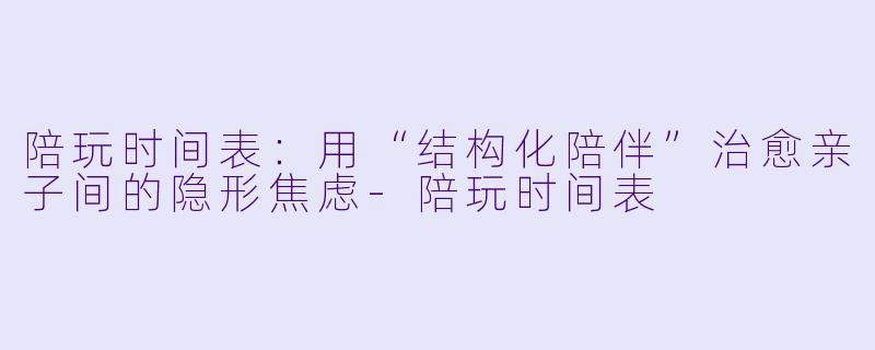 陪玩时间表：用“结构化陪伴”治愈亲子间的隐形焦虑-陪玩时间表