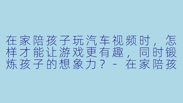 在家陪孩子玩汽车视频时，怎样才能让游戏更有趣，同时锻炼孩子的想象力？-在家陪孩子玩汽车视频